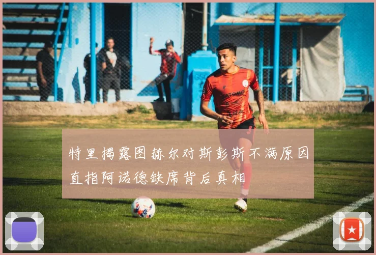 特里揭露图赫尔对斯彭斯不满原因直指阿诺德缺席背后真相