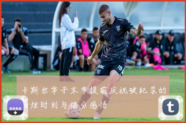 卡斯尔华子末节提前庆祝破纪录的酷炫时刻与福分感悟
