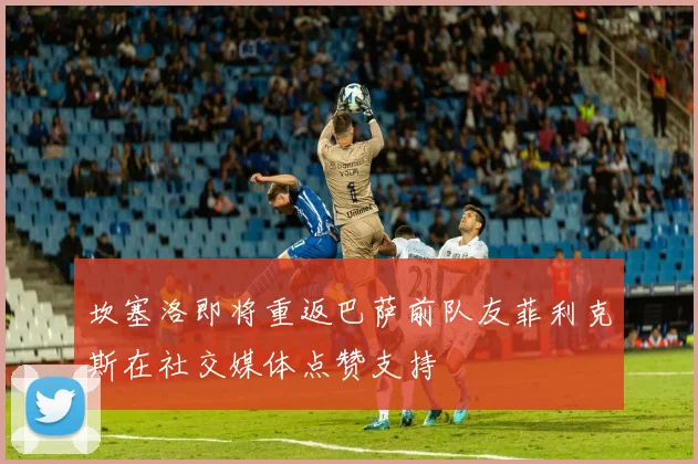 坎塞洛即将重返巴萨前队友菲利克斯在社交媒体点赞支持