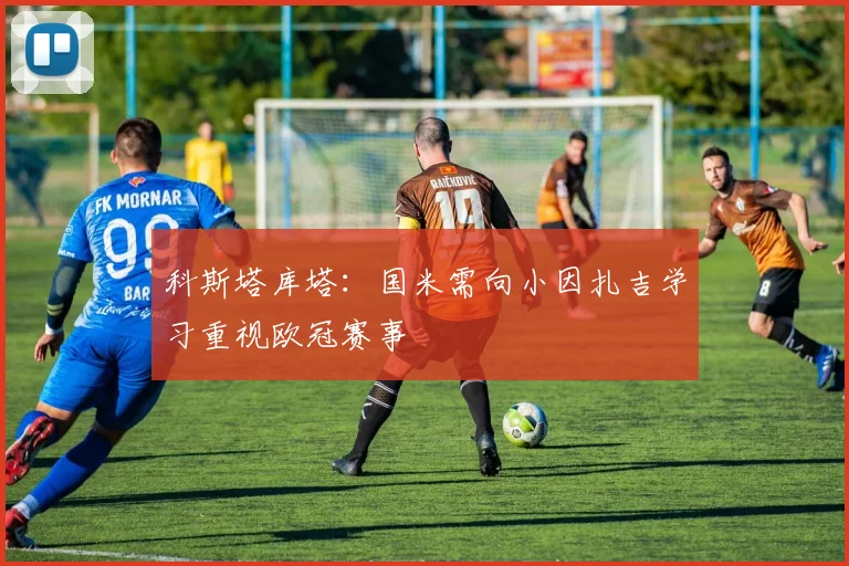科斯塔库塔：国米需向小因扎吉学习重视欧冠赛事