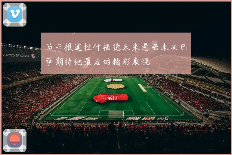 马卡报道拉什福德未来悬而未决巴萨期待他最后的精彩表现