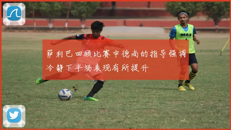 萨利巴回顾比赛中德尚的指导强调冷静下半场表现有所提升