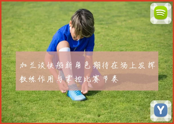加兰谈快船新角色期待在场上发挥教练作用与掌控比赛节奏