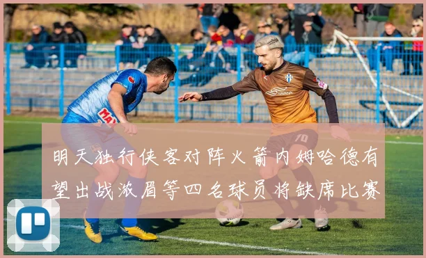 明天独行侠客对阵火箭内姆哈德有望出战浓眉等四名球员将缺席比赛