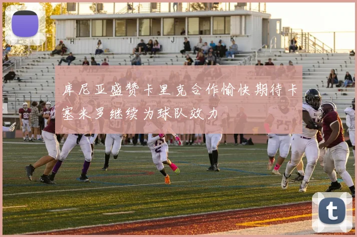 库尼亚盛赞卡里克合作愉快期待卡塞米罗继续为球队效力