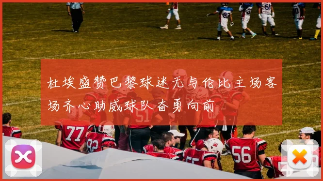 杜埃盛赞巴黎球迷无与伦比主场客场齐心助威球队奋勇向前