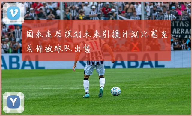 国米高层谋划未来引援计划比塞克或将被球队出售