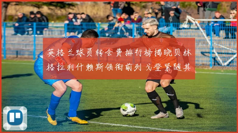 英格兰球员转会费排行榜揭晓贝林格拉利什赖斯领衔前列戈登紧随其后